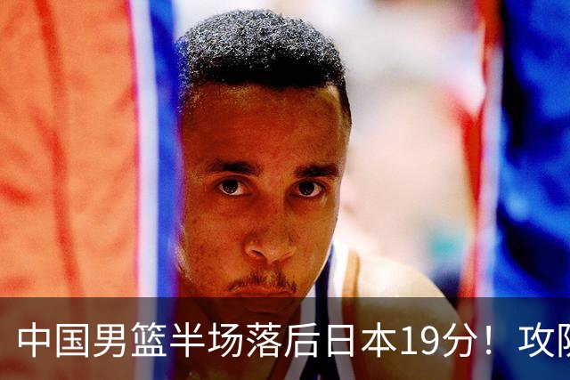 中国男篮半场落后日本19分！攻防两端被爆，郭士强毫无办法，真危险了